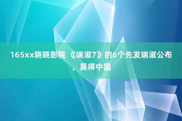 165xx晓晓影院 《端淑7》的6个先发端淑公布，莫得中国