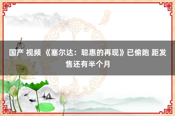 国产 视频 《塞尔达：聪惠的再现》已偷跑 距发售还有半个月