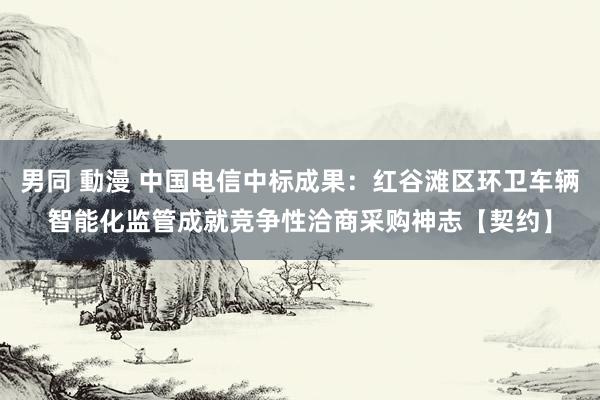 男同 動漫 中国电信中标成果：红谷滩区环卫车辆智能化监管成就竞争性洽商采购神志【契约】