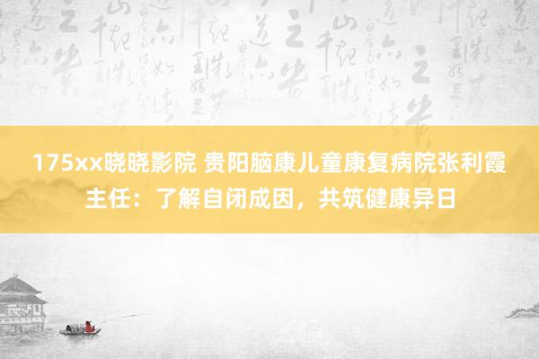 175xx晓晓影院 贵阳脑康儿童康复病院张利霞主任：了解自闭成因，共筑健康异日