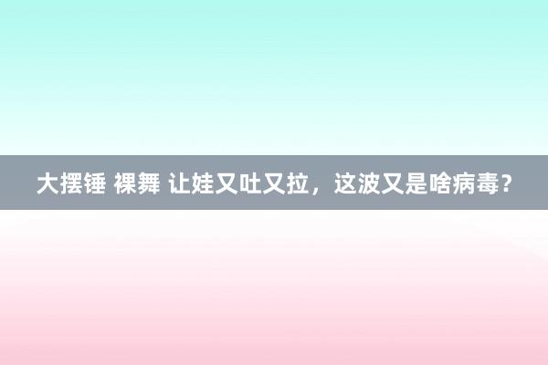 大摆锤 裸舞 让娃又吐又拉，这波又是啥病毒？