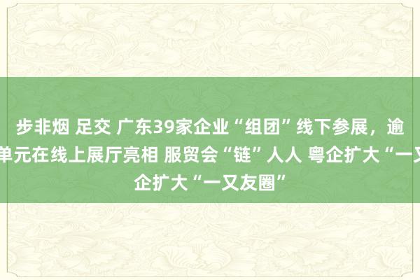 步非烟 足交 广东39家企业“组团”线下参展，逾200家单元在线上展厅亮相 服贸会“链”人人 粤企扩大“一又友圈”