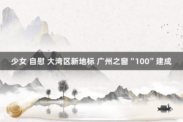 少女 自慰 大湾区新地标 广州之窗“100”建成