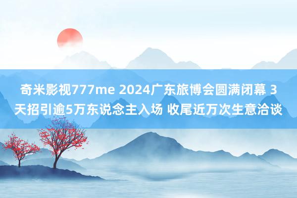 奇米影视777me 2024广东旅博会圆满闭幕 3天招引逾5万东说念主入场 收尾近万次生意洽谈