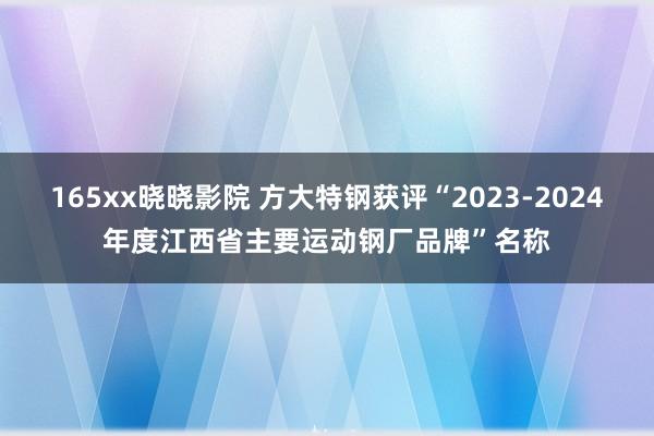 165xx晓晓影院 方大特钢获评“2023-2024年度江西省主要运动钢厂品牌”名称