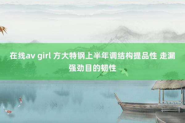 在线av girl 方大特钢上半年调结构提品性 走漏强劲目的韧性