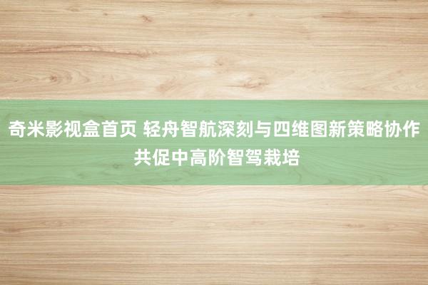 奇米影视盒首页 轻舟智航深刻与四维图新策略协作 共促中高阶智驾栽培