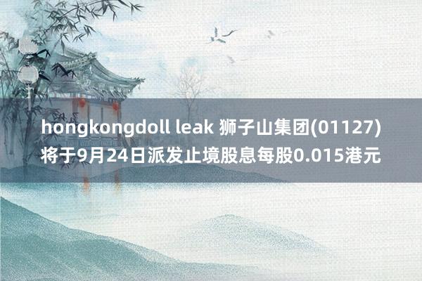 hongkongdoll leak 狮子山集团(01127)将于9月24日派发止境股息每股0.015港元