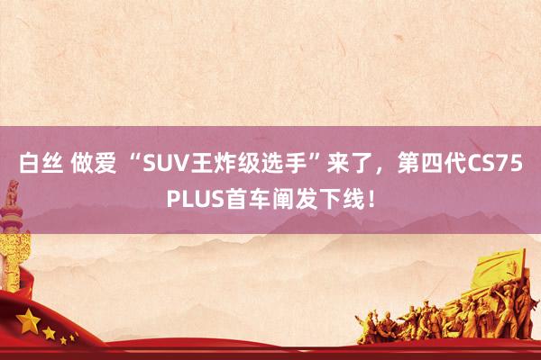 白丝 做爱 “SUV王炸级选手”来了，第四代CS75PLUS首车阐发下线！