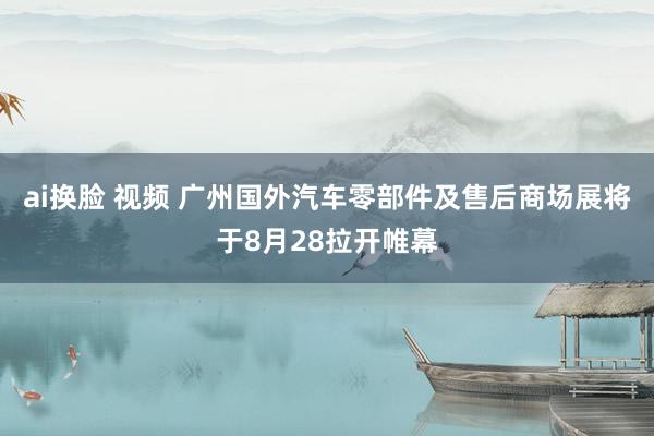 ai换脸 视频 广州国外汽车零部件及售后商场展将于8月28拉开帷幕