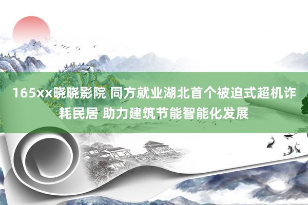 165xx晓晓影院 同方就业湖北首个被迫式超机诈耗民居 助力建筑节能智能化发展