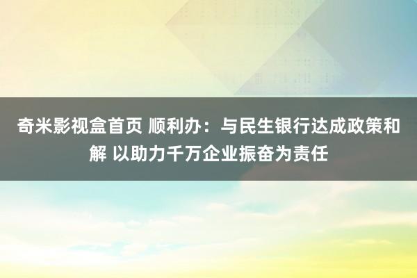 奇米影视盒首页 顺利办：与民生银行达成政策和解 以助力千万企业振奋为责任