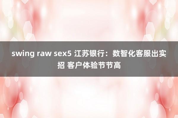 swing raw sex5 江苏银行：数智化客服出实招 客户体验节节高