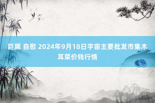 巨屌 自慰 2024年9月18日宇宙主要批发市集木耳菜价钱行情