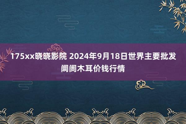 175xx晓晓影院 2024年9月18日世界主要批发阛阓木耳价钱行情