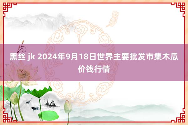 黑丝 jk 2024年9月18日世界主要批发市集木瓜价钱行情