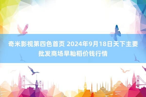 奇米影视第四色首页 2024年9月18日天下主要批发商场早籼稻价钱行情