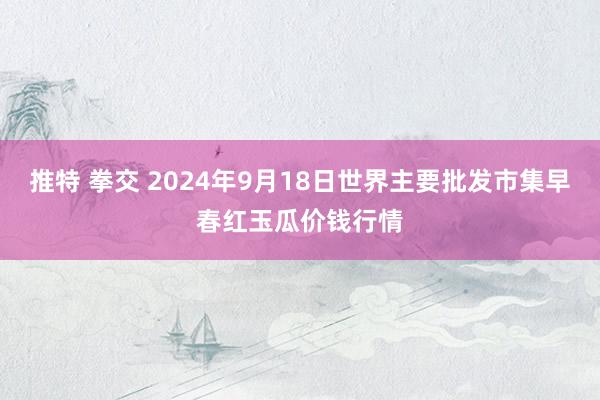 推特 拳交 2024年9月18日世界主要批发市集早春红玉瓜价钱行情