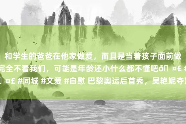 和学生的爸爸在他家做爱，而且是当着孩子面前做爱，太刺激了，孩子完全不看我们，可能是年龄还小什么都不懂吧🤣 #同城 #文爱 #自慰 巴黎奥运后首秀，吴艳妮夺冠！最新复兴……