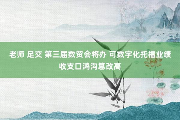 老师 足交 第三届数贸会将办 可数字化托福业绩收支口鸿沟篡改高