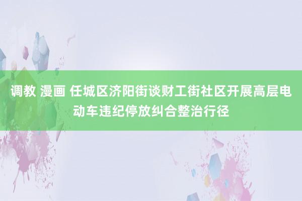 调教 漫画 任城区济阳街谈财工街社区开展高层电动车违纪停放纠合整治行径