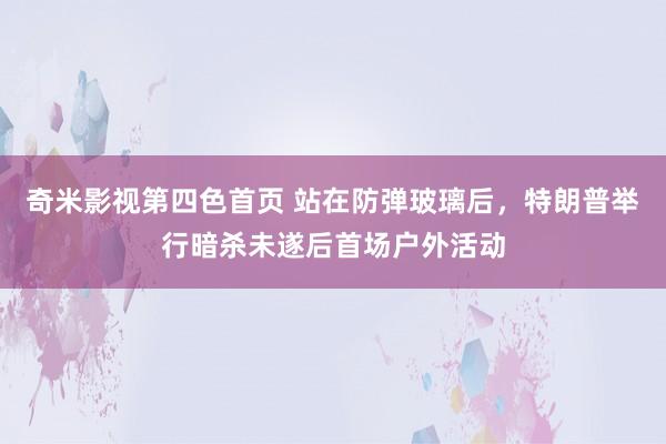 奇米影视第四色首页 站在防弹玻璃后，特朗普举行暗杀未遂后首场户外活动