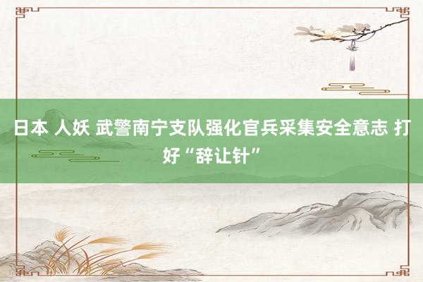 日本 人妖 武警南宁支队强化官兵采集安全意志 打好“辞让针”