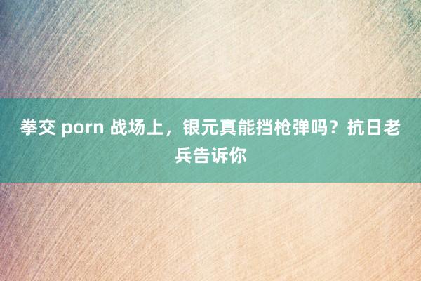 拳交 porn 战场上，银元真能挡枪弹吗？抗日老兵告诉你