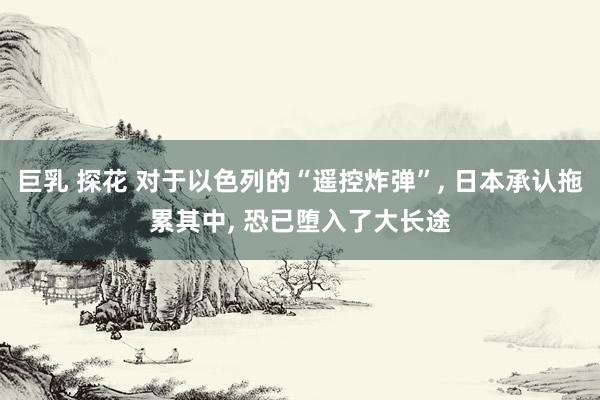 巨乳 探花 对于以色列的“遥控炸弹”, 日本承认拖累其中, 恐已堕入了大长途