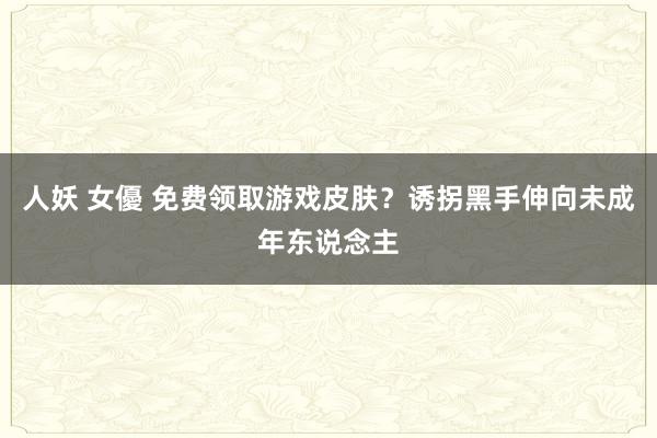 人妖 女優 免费领取游戏皮肤？诱拐黑手伸向未成年东说念主