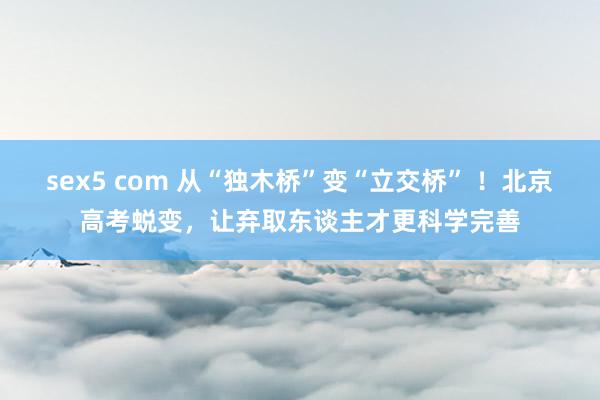 sex5 com 从“独木桥”变“立交桥” ！北京高考蜕变，让弃取东谈主才更科学完善