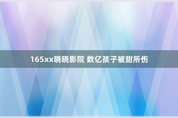 165xx晓晓影院 数亿孩子被甜所伤