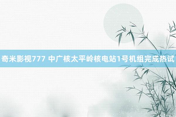 奇米影视777 中广核太平岭核电站1号机组完成热试