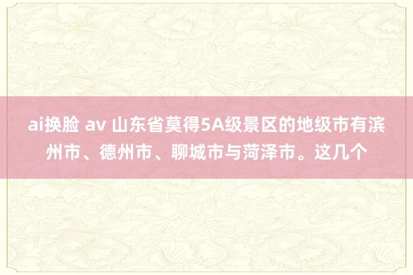 ai换脸 av 山东省莫得5A级景区的地级市有滨州市、德州市、聊城市与菏泽市。这几个