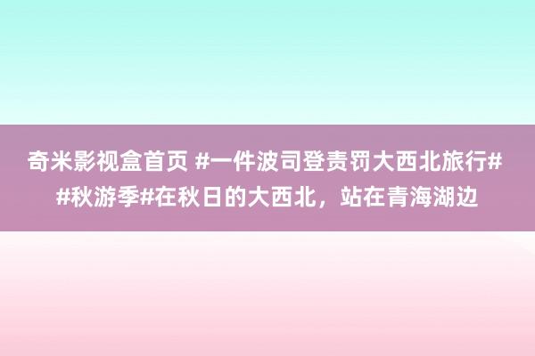 奇米影视盒首页 #一件波司登责罚大西北旅行# #秋游季#在秋日的大西北，站在青海湖边