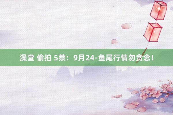 澡堂 偷拍 5萘：9月24-鱼尾行情勿贪念！