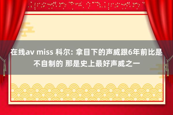 在线av miss 科尔: 拿目下的声威跟6年前比是不自制的 那是史上最好声威之一