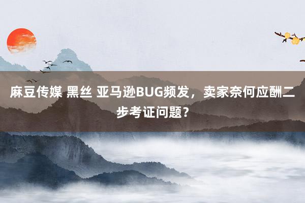 麻豆传媒 黑丝 亚马逊BUG频发，卖家奈何应酬二步考证问题？