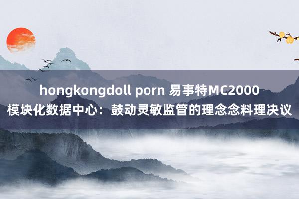 hongkongdoll porn 易事特MC2000模块化数据中心：鼓动灵敏监管的理念念料理决议