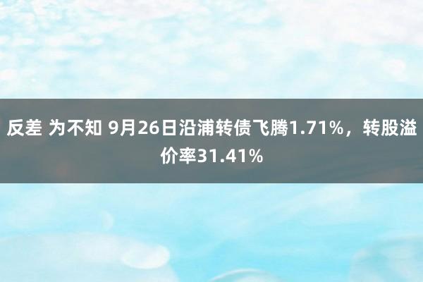 反差 为不知 9月26日沿浦转债飞腾1.71%，转股溢价率31.41%