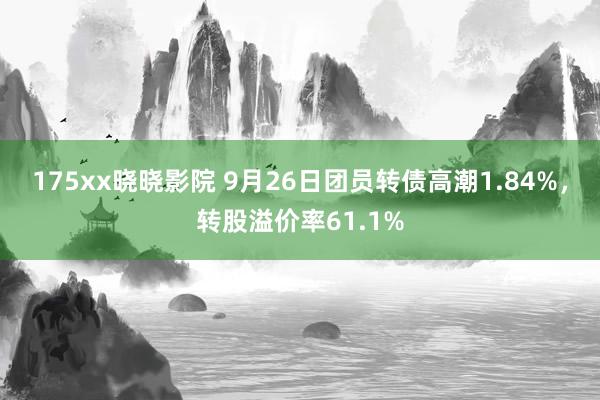 175xx晓晓影院 9月26日团员转债高潮1.84%，转股溢价率61.1%