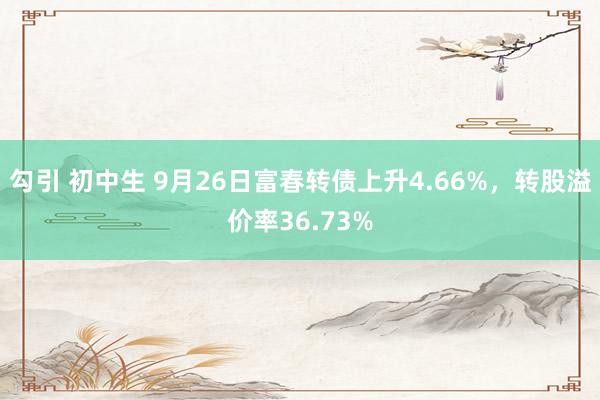 勾引 初中生 9月26日富春转债上升4.66%，转股溢价率36.73%