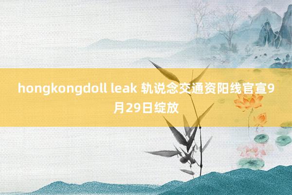 hongkongdoll leak 轨说念交通资阳线官宣9月29日绽放