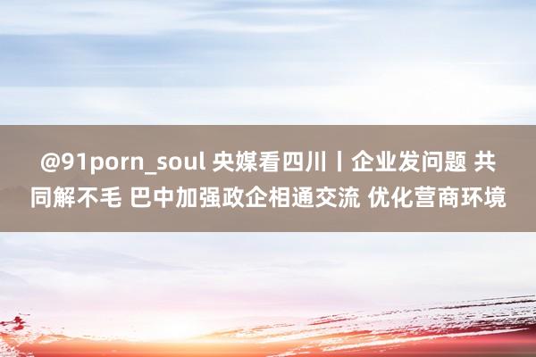 @91porn_soul 央媒看四川丨企业发问题 共同解不毛 巴中加强政企相通交流 优化营商环境