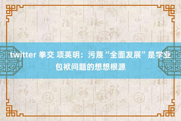 twitter 拳交 项英明：污蔑“全面发展”是学业包袱问题的想想根源