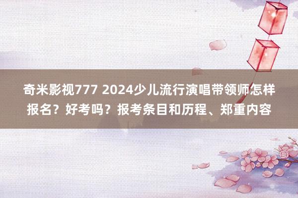 奇米影视777 2024少儿流行演唱带领师怎样报名？好考吗？报考条目和历程、郑重内容