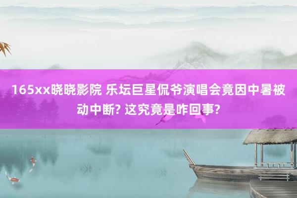 165xx晓晓影院 乐坛巨星侃爷演唱会竟因中暑被动中断? 这究竟是咋回事?