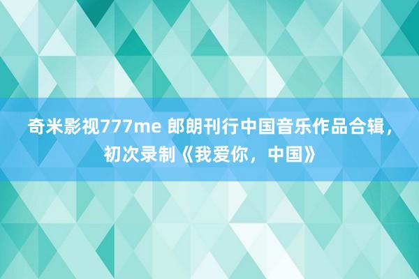 奇米影视777me 郎朗刊行中国音乐作品合辑，初次录制《我爱你，中国》