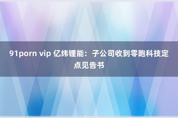 91porn vip 亿纬锂能：子公司收到零跑科技定点见告书