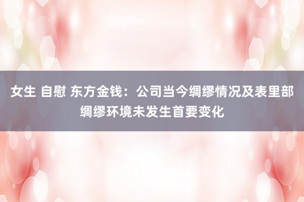 女生 自慰 东方金钱：公司当今绸缪情况及表里部绸缪环境未发生首要变化